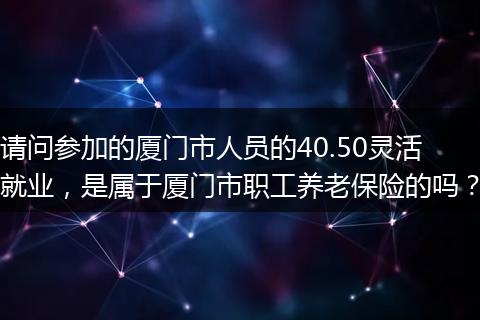 请问参加的厦门市人员的40.50灵活就业，是属于厦门市职工养老保险的吗？