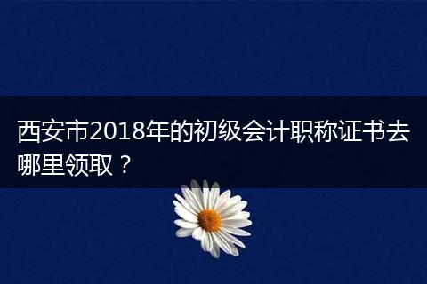 西安市2018年的初级会计职称证书去哪里领取？