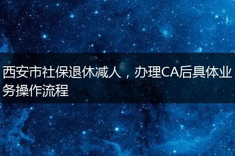 西安市社保退休减人，办理CA后具体业务操作流程