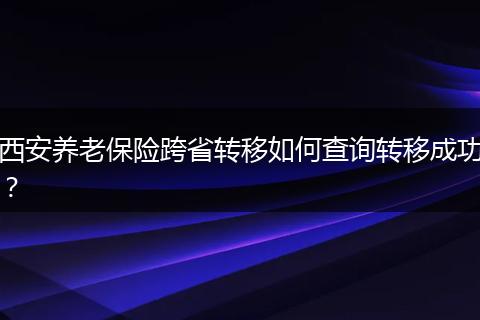 西安养老保险跨省转移如何查询转移成功？