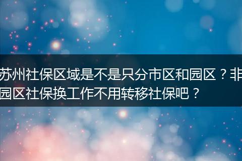苏州社保区域是不是只分市区和园区？非园区社保换工作不用转移社保吧？