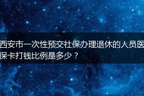 西安市一次性预交社保办理退休的人员医保卡打钱比例是多少？