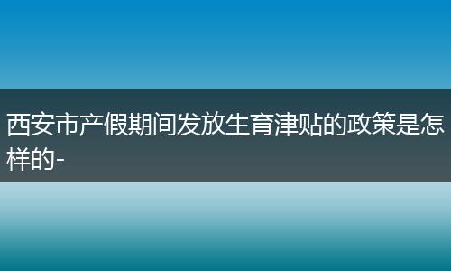 西安市产假期间发放生育津贴的政策是怎样的-