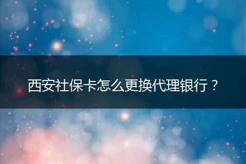 西安社保卡怎么更换代理银行？