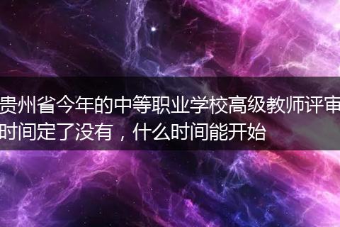 贵州省今年的中等职业学校高级教师评审时间定了没有，什么时间能开始