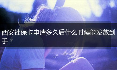 西安社保卡申请多久后什么时候能发放到手？