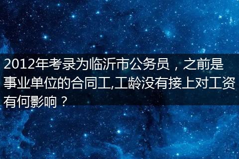 2012年考录为临沂市公务员，之前是事业单位的合同工,工龄没有接上对工资有何影响？