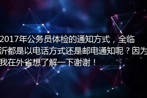 2017年公务员体检的通知方式，全临沂都是以电话方式还是邮电通知呢？因为我在外省想了解一下谢谢！