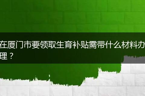 在厦门市要领取生育补贴需带什么材料办理？