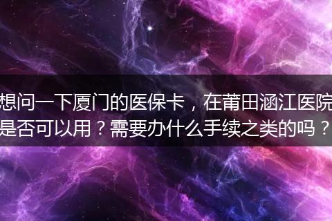 想问一下厦门的医保卡，在莆田涵江医院是否可以用？需要办什么手续之类的吗？