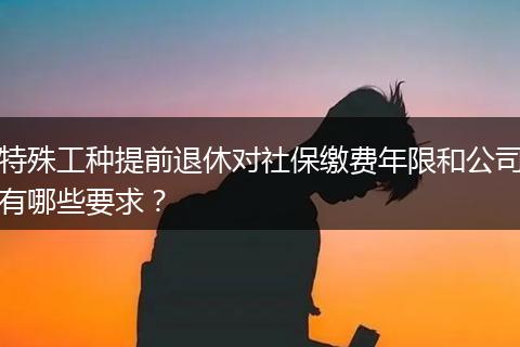 特殊工种提前退休对社保缴费年限和公司有哪些要求？
