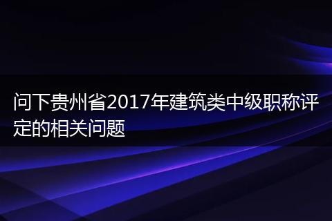 问下贵州省2017年建筑类中级职称评定的相关问题