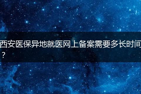 西安医保异地就医网上备案需要多长时间？