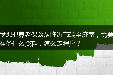 我想把养老保险从临沂市转至济南，需要准备什么资料，怎么走程序？