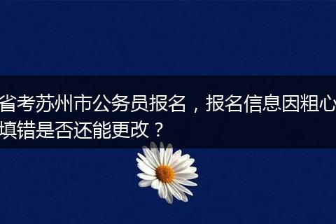 省考苏州市公务员报名，报名信息因粗心填错是否还能更改？