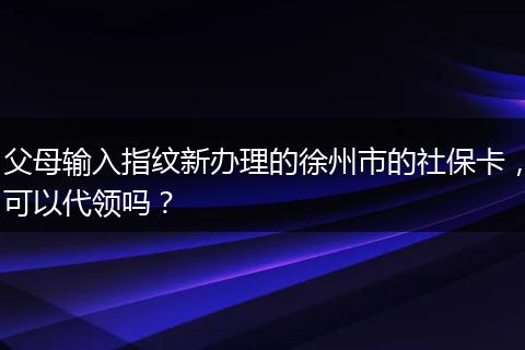 父母输入指纹新办理的徐州市的社保卡，可以代领吗？