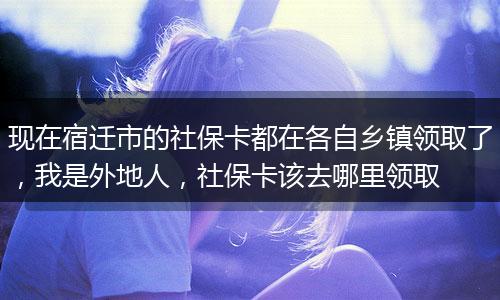 现在宿迁市的社保卡都在各自乡镇领取了，我是外地人，社保卡该去哪里领取