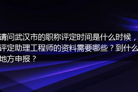 请问武汉市的职称评定时间是什么时候，评定助理工程师的资料需要哪些？到什么地方申报？