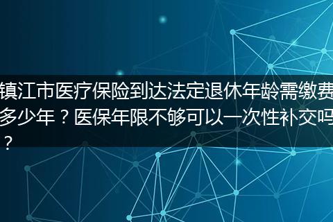 镇江市医疗保险到达法定退休年龄需缴费多少年？医保年限不够可以一次性补交吗？