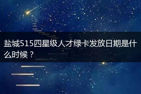 盐城515四星级人才绿卡发放日期是什么时候？