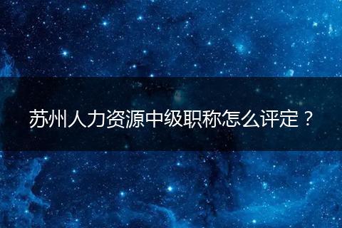 苏州人力资源中级职称怎么评定？