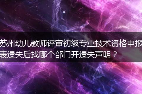 苏州幼儿教师评审初级专业技术资格申报表遗失后找哪个部门开遗失声明？