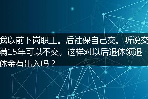 我以前下岗职工。后社保自己交。听说交满15年可以不交。这样对以后退休领退休金有出入吗？