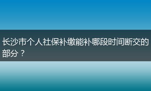长沙市个人社保补缴能补哪段时间断交的部分？