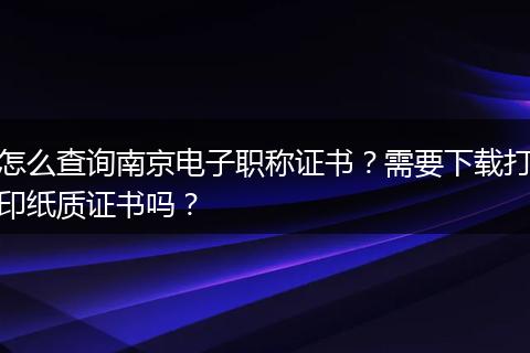 怎么查询南京电子职称证书？需要下载打印纸质证书吗？