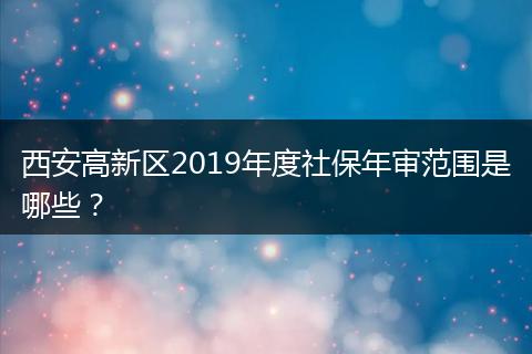 西安高新区2019年度社保年审范围是哪些？