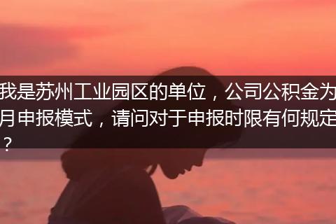 我是苏州工业园区的单位，公司公积金为月申报模式，请问对于申报时限有何规定？