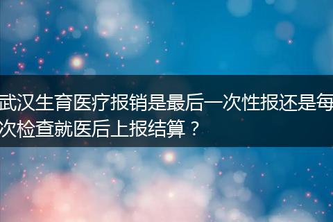 武汉生育医疗报销是最后一次性报还是每次检查就医后上报结算？
