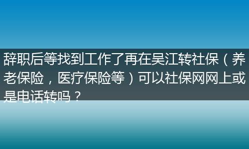 辞职后等找到工作了再在吴江转社保（养老保险，医疗保险等）可以社保网网上或是电话转吗？