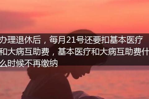 办理退休后,每月21号还要扣基本医疗和大病互助费,基本医疗和大病互助费什么时候不再缴纳