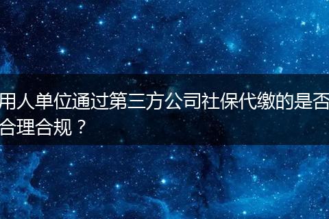 用人单位通过第三方公司社保代缴的是否合理合规？