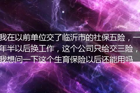 我在以前单位交了临沂市的社保五险，一年半以后换工作，这个公司只给交三险，我想问一下这个生育保险以后还能用吗