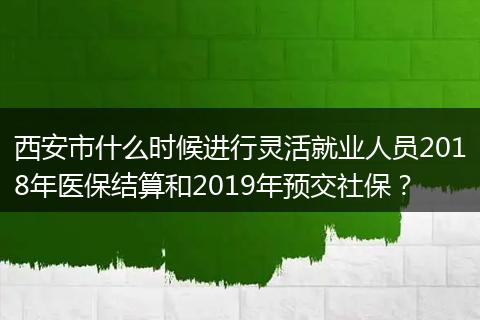 西安市什么时候进行灵活就业人员2018年医保结算和2019年预交社保？