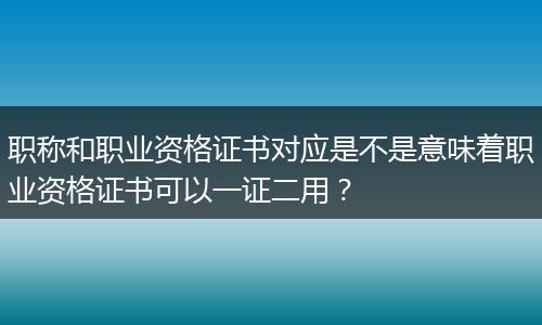 职称和职业资格证书对应是不是意味着职业资格证书可以一证二用？
