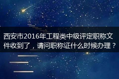 西安市2016年工程类中级评定职称文件收到了，请问职称证什么时候办理？