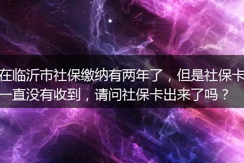 在临沂市社保缴纳有两年了，但是社保卡一直没有收到，请问社保卡出来了吗？