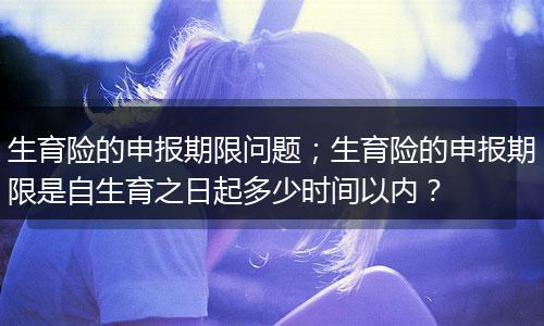 生育险的申报期限问题；生育险的申报期限是自生育之日起多少时间以内？