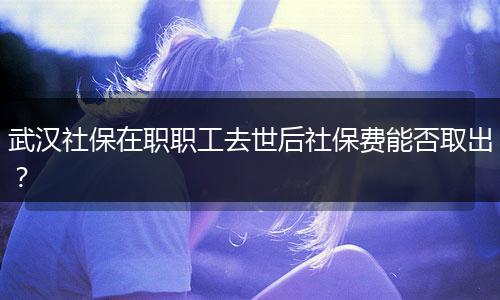 武汉社保在职职工去世后社保费能否取出?