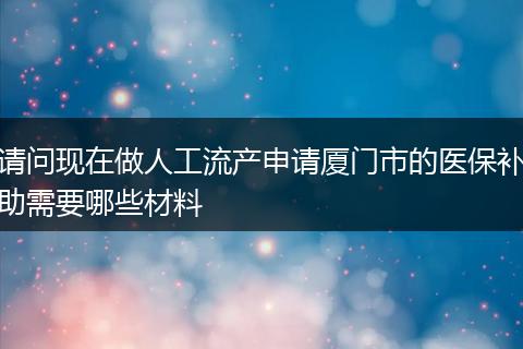 请问现在做人工流产申请厦门市的医保补助需要哪些材料
