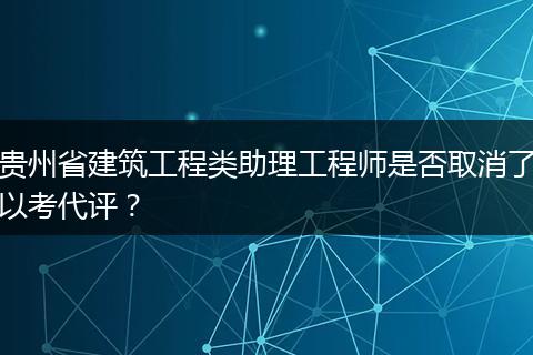 贵州省建筑工程类助理工程师是否取消了以考代评？