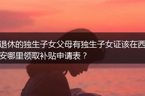 退休的独生子女父母有独生子女证该在西安哪里领取补贴申请表?