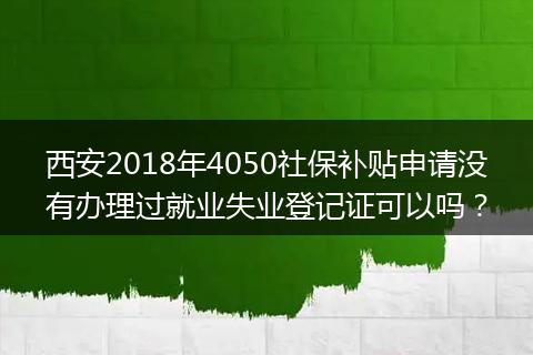 西安2018年4050社保补贴申请没有办理过就业失业登记证可以吗？