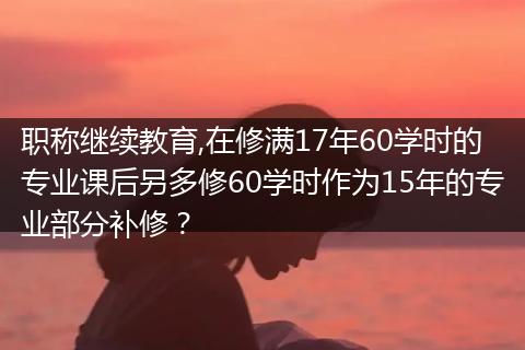 职称继续教育,在修满17年60学时的专业课后另多修60学时作为15年的专业部分补修？