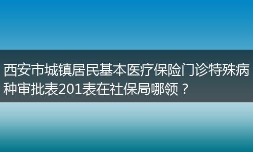 西安市城镇居民基本医疗保险门诊特殊病种审批表201表在社保局哪领？