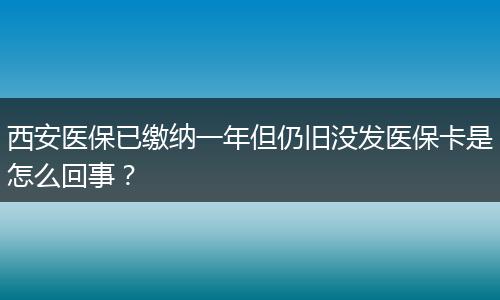 西安医保已缴纳一年但仍旧没发医保卡是怎么回事？