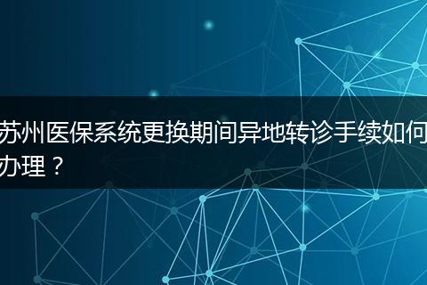 苏州医保系统更换期间异地转诊手续如何办理？